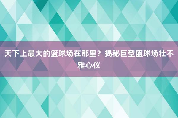 天下上最大的篮球场在那里？揭秘巨型篮球场壮不雅心仪