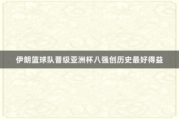 伊朗篮球队晋级亚洲杯八强创历史最好得益